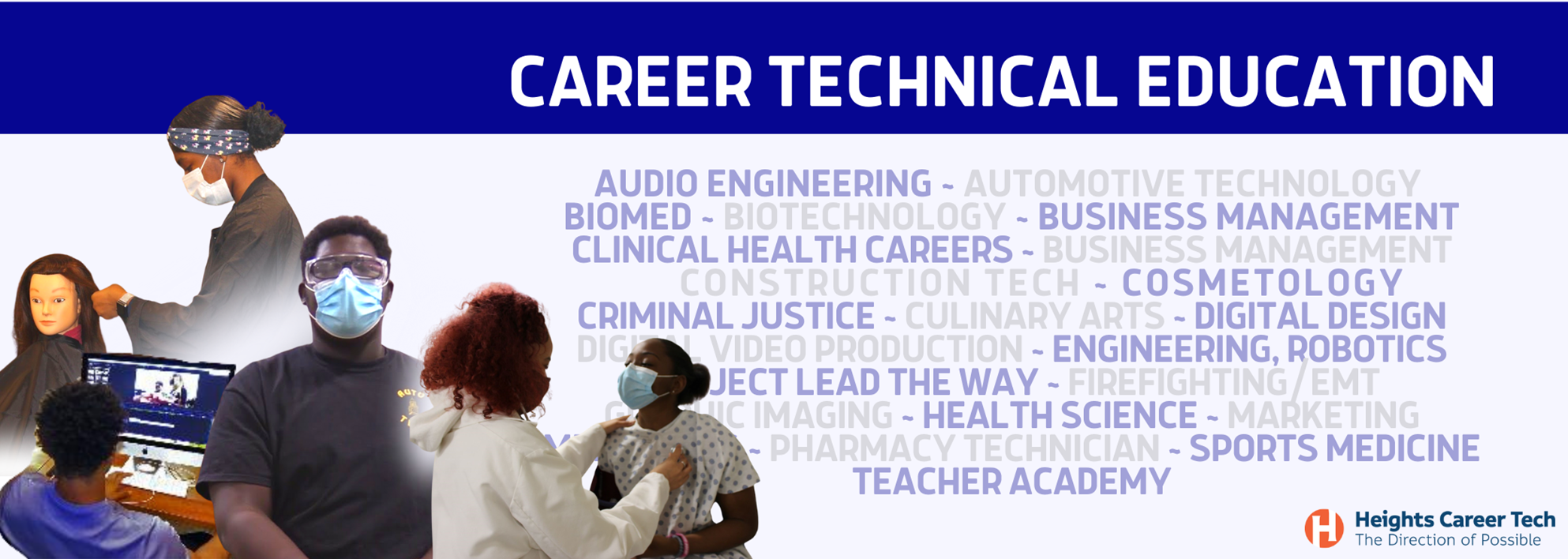 audio engineering ~ Automotive Technology  BioMed ~ Biotechnology ~ Business Management Clinical health careers ~ Business Management       Construction Tech ~ Cosmetology Criminal Justice ~ Culinary Arts ~ Digital Design Digital Video Production ~ Engineering, Robotics Project Lead the way ~ Firefighting/EMT Graphic IMaging ~ Health science ~ Marketing Media Arts ~ Pharmacy Technician ~ Sports Medicine Teacher Academy